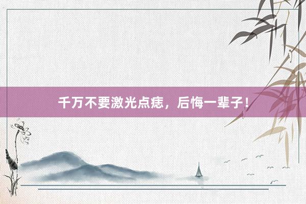 千万不要激光点痣，后悔一辈子！