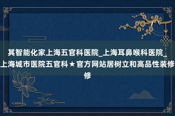 其智能化家上海五官科医院_上海耳鼻喉科医院_上海城市医院五官科★官方网站居树立和高品性装修