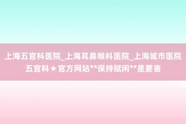 上海五官科医院_上海耳鼻喉科医院_上海城市医院五官科★官方网站**保持赋闲**是要害