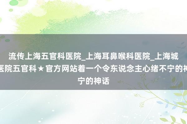 流传上海五官科医院_上海耳鼻喉科医院_上海城市医院五官科★官方网站着一个令东说念主心绪不宁的神话