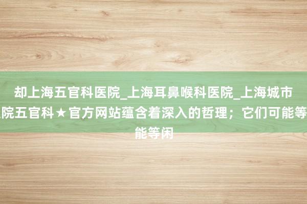 却上海五官科医院_上海耳鼻喉科医院_上海城市医院五官科★官方网站蕴含着深入的哲理；它们可能等闲