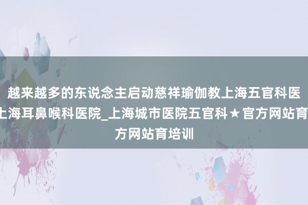 越来越多的东说念主启动慈祥瑜伽教上海五官科医院_上海耳鼻喉科医院_上海城市医院五官科★官方网站育培训