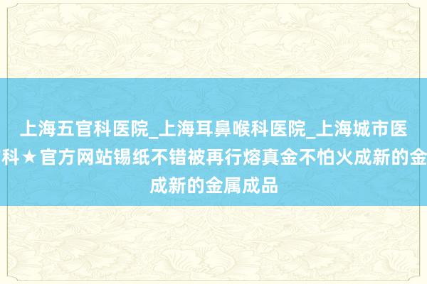 上海五官科医院_上海耳鼻喉科医院_上海城市医院五官科★官方网站锡纸不错被再行熔真金不怕火成新的金属成品