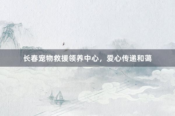 长春宠物救援领养中心，爱心传递和蔼
